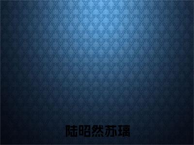 陆昭然苏璃：结局+番外免费品鉴+全书阅读（苏璃陆昭然）：结局+番外评价五颗星