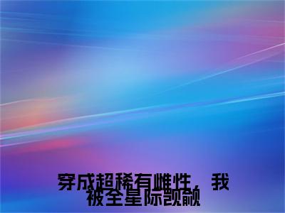 新章速递顾西小说小说结尾阅读无广告（穿成超稀有雌性，我被全星际觊觎）
