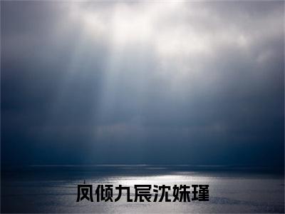 凤倾九宸沈姝瑾萧宸沈姝瑾：结局+番外免费品鉴+全书阅读（凤倾九宸沈姝瑾）最新连载