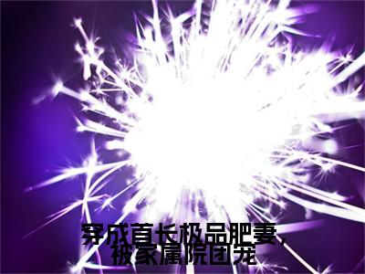 穿成首长极品肥妻，被家属院团宠(李晴天)最近更新（穿成首长极品肥妻，被家属院团宠）整本无套路阅读