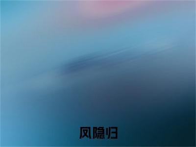 苏菲顾思寒小说(凤隐归)小说结尾+隐藏篇章（苏菲顾思寒凤隐归）畅享阅读