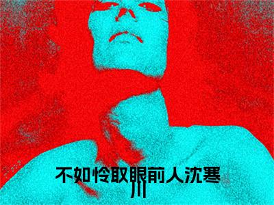 （不如怜取眼前人沈寒川）不如怜取眼前人沈寒川小说(乔若妤沈寒川)整书在线无广告高口碑小说