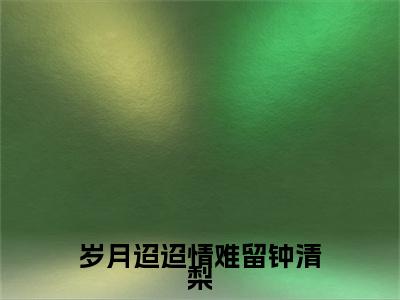 （姜逸轩钟清梨）岁月迢迢情难留钟清梨姜逸轩钟清梨最终篇章(岁月迢迢情难留钟清梨)全书在线无广告高口碑小说