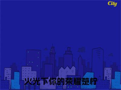 火光下你的荣耀楚柠小说(萧明晏楚柠)+起点章节（火光下你的荣耀楚柠）阅读