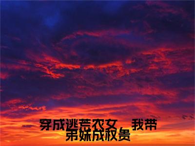 独家江朝云小说小说大结局（穿成逃荒农女，我带弟妹成权贵）全篇在线下载阅读