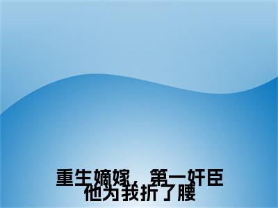 重生嫡嫁，第一奸臣他为我折了腰小说（沈砚姜漪）TXT无套路在线+无广告结局