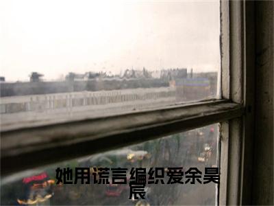 独家她用谎言编织爱余昊宸小说小说大结局（江暖怡余昊宸）全篇在线下载阅读