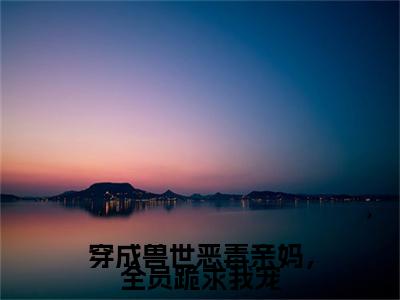 穿成兽世恶毒亲妈，全员跪求我宠 小说小说全集+延伸+完本（奚姚白泽）畅享在线阅读