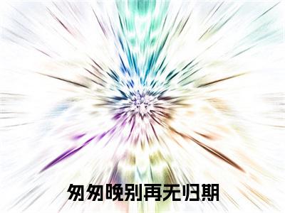 匆匆晚别再无归期小说完本(匆匆晚别再无归期)（时瑾周慎行）前传+整本阅读全新作品预订