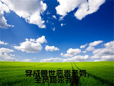 小说奚姚白泽穿成兽世恶毒亲妈，全员跪求我宠(奚姚白泽)已更新+无删减（穿成兽世恶毒亲妈，全员跪求我宠）