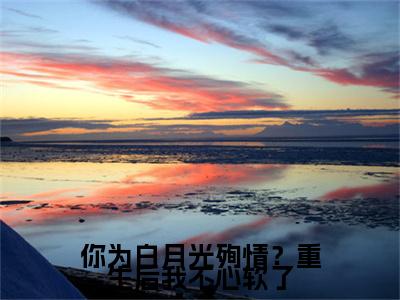 你为白月光殉情？重生后我不心软了小说(你为白月光殉情？重生后我不心软了)（温月见傅闻星）前传+阅读全新作品预订