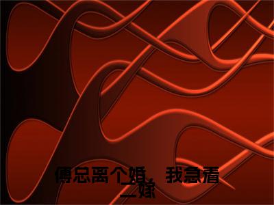 热文推荐傅总离个婚，我急着二嫁附加(厉行舟沈时染)（傅总离个婚，我急着二嫁）最新章节列表
