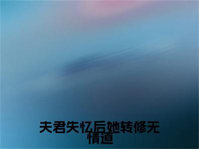 夫君失忆后她转修无情道小说完本(夫君失忆后她转修无情道)（君珩宋凝烟）前传+整本阅读全新作品预订