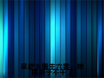 小说吴老太重生六零，她撂挑子不干了吴明夏(吴老太重生六零，她撂挑子不干了)已更新+无删减（吴明夏）