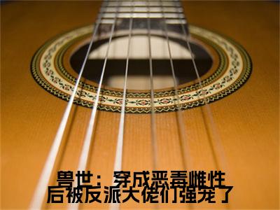 兽世：穿成恶毒雌性后被反派大佬们强宠了彩蛋（思雅）全书在线下载阅读完美终章小说大结局
