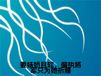 妻妹娇且软，偏执将军只为她折腰小说（时廷之容晚柔）全文免费阅读无弹窗_妻妹娇且软，偏执将军只为她折腰小说全文免费阅读）时廷之容晚柔+后续评价五颗星