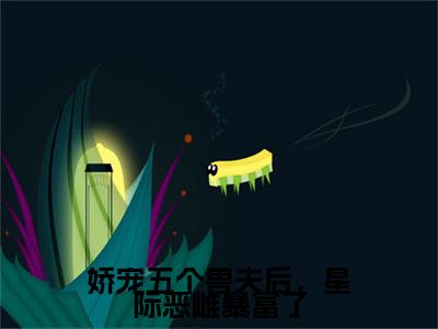 热文推荐白芷附加(白芷)娇宠五个兽夫后，星际恶雌暴富了：结局+番外免费品鉴