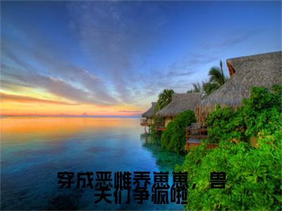 乔西西小说(穿成恶雌养崽崽，兽夫们争疯啦)全文+后续（乔西西）畅享阅读