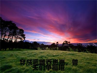 乔西西小说(穿成恶雌养崽崽，兽夫们争疯啦)全文+后续（乔西西）无套路阅读