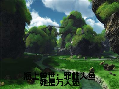 海上兽世：罪雌人鱼她是万人迷续集(朝笙,白逆)全本完整免费版_起点章节+后续（海上兽世：罪雌人鱼她是万人迷）