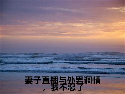 （妻子直播与外男调情，我不忍了）妻子直播与外男调情，我不忍了小说(王晓竹,王晓龙)小说全集速览无广告高口碑小说